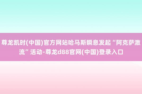 尊龙凯时(中国)官方网站哈马斯瞬息发起“阿克萨激流”活动-尊龙d88官网(中国)登录入口