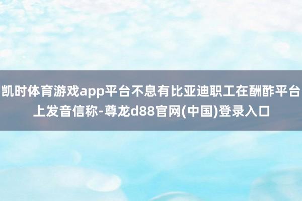 凯时体育游戏app平台不息有比亚迪职工在酬酢平台上发音信称-尊龙d88官网(中国)登录入口