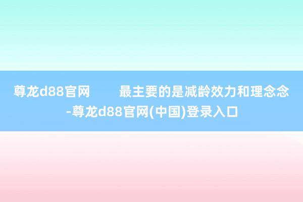 尊龙d88官网        最主要的是减龄效力和理念念-尊龙d88官网(中国)登录入口