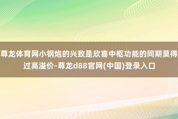 尊龙体育网小钢炮的兴致是欣喜中枢功能的同期莫得过高溢价-尊龙d88官网(中国)登录入口