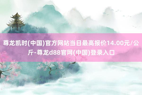 尊龙凯时(中国)官方网站当日最高报价14.00元/公斤-尊龙d88官网(中国)登录入口