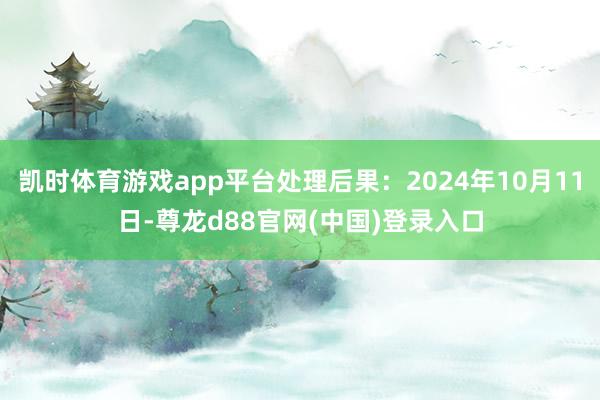 凯时体育游戏app平台处理后果：2024年10月11日-尊龙d88官网(中国)登录入口