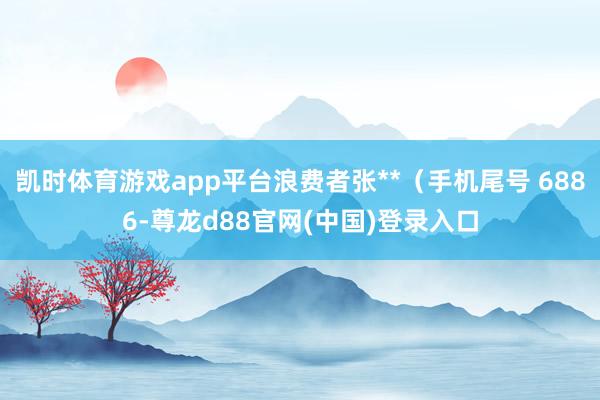 凯时体育游戏app平台浪费者张**（手机尾号 6886-尊龙d88官网(中国)登录入口