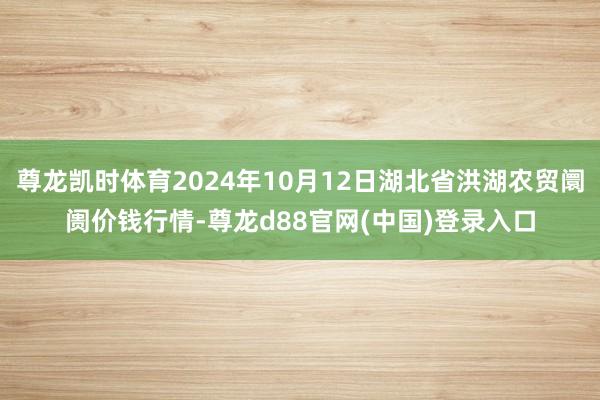 尊龙凯时体育2024年10月12日湖北省洪湖农贸阛阓价钱行情-尊龙d88官网(中国)登录入口