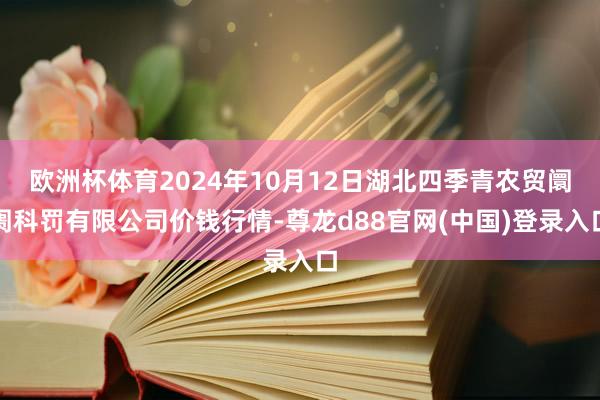 欧洲杯体育2024年10月12日湖北四季青农贸阛阓科罚有限公司价钱行情-尊龙d88官网(中国)登录入口