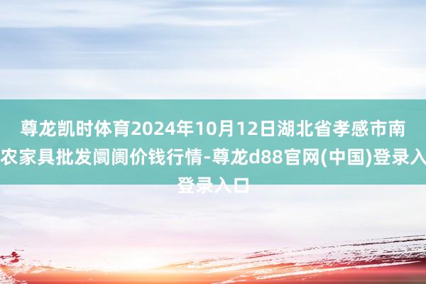 尊龙凯时体育2024年10月12日湖北省孝感市南大农家具批发阛阓价钱行情-尊龙d88官网(中国)登录入口