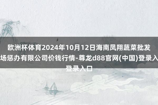 欧洲杯体育2024年10月12日海南凤翔蔬菜批发商场惩办有限公司价钱行情-尊龙d88官网(中国)登录入口