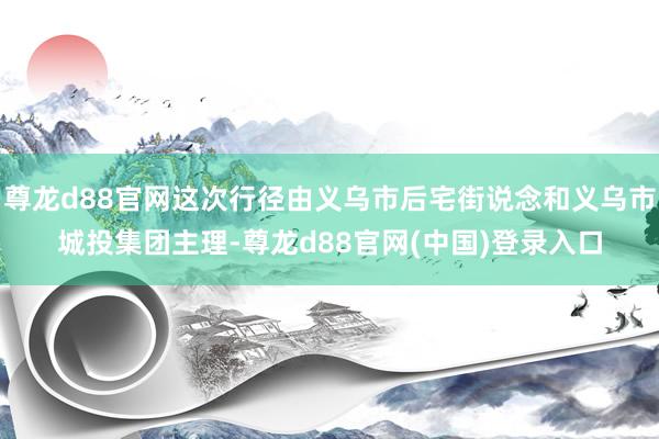 尊龙d88官网这次行径由义乌市后宅街说念和义乌市城投集团主理-尊龙d88官网(中国)登录入口