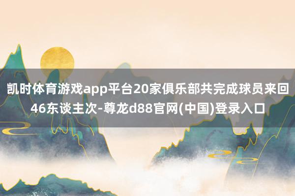 凯时体育游戏app平台20家俱乐部共完成球员来回46东谈主次-尊龙d88官网(中国)登录入口