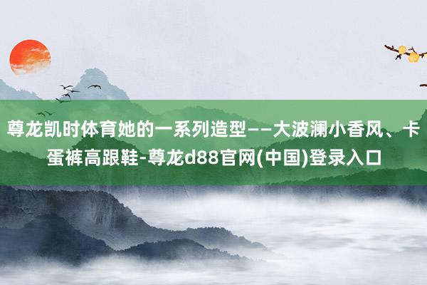 尊龙凯时体育她的一系列造型——大波澜小香风、卡蛋裤高跟鞋-尊龙d88官网(中国)登录入口