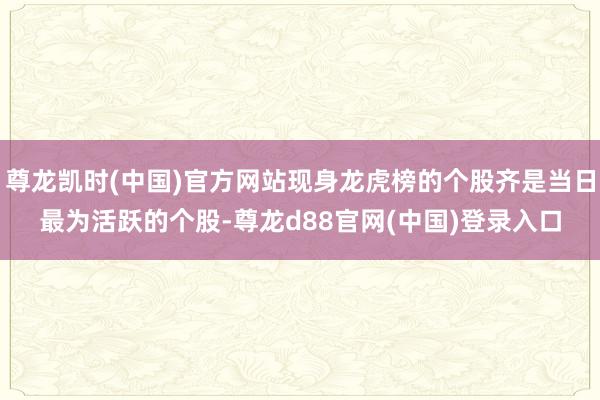 尊龙凯时(中国)官方网站现身龙虎榜的个股齐是当日最为活跃的个股-尊龙d88官网(中国)登录入口