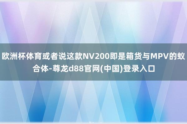 欧洲杯体育或者说这款NV200即是箱货与MPV的蚁合体-尊龙d88官网(中国)登录入口