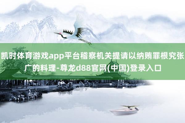 凯时体育游戏app平台稽察机关提请以纳贿罪根究张广的料理-尊龙d88官网(中国)登录入口