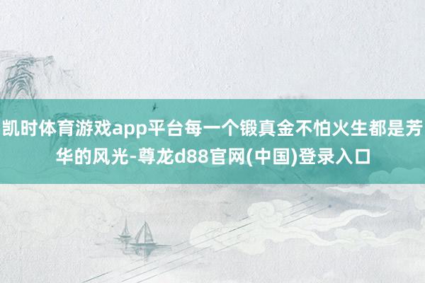 凯时体育游戏app平台每一个锻真金不怕火生都是芳华的风光-尊龙d88官网(中国)登录入口