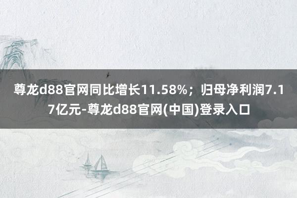 尊龙d88官网同比增长11.58%；归母净利润7.17亿元-尊龙d88官网(中国)登录入口