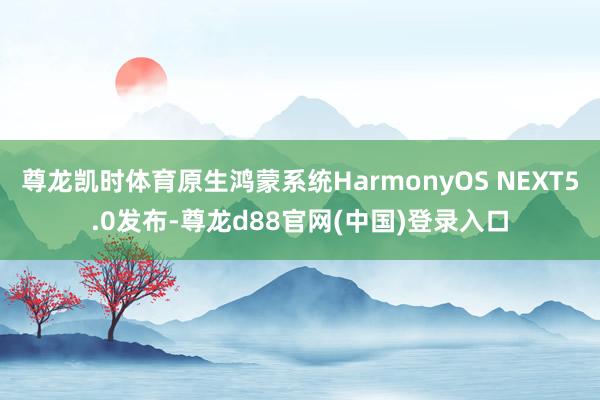 尊龙凯时体育原生鸿蒙系统HarmonyOS NEXT5.0发布-尊龙d88官网(中国)登录入口