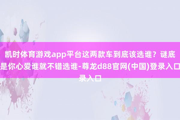 凯时体育游戏app平台这两款车到底该选谁？谜底是你心爱谁就不错选谁-尊龙d88官网(中国)登录入口