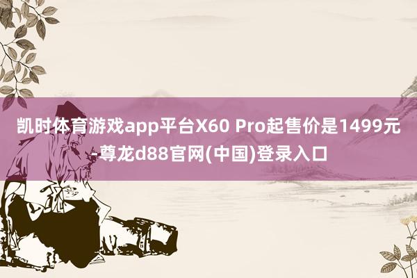 凯时体育游戏app平台X60 Pro起售价是1499元-尊龙d88官网(中国)登录入口