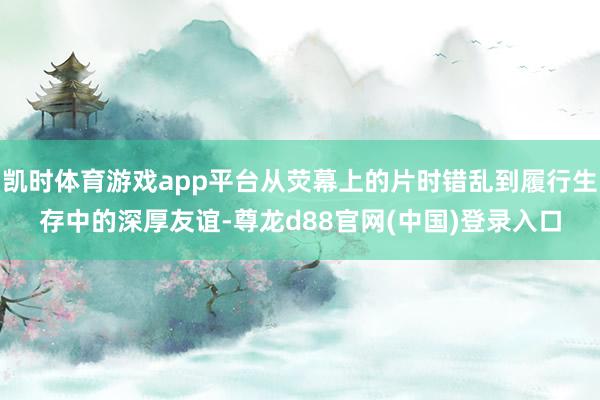 凯时体育游戏app平台从荧幕上的片时错乱到履行生存中的深厚友谊-尊龙d88官网(中国)登录入口