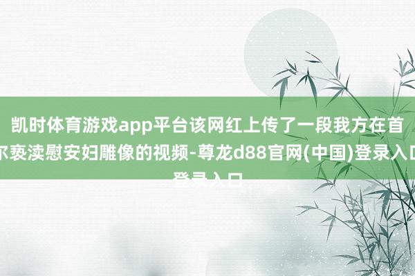 凯时体育游戏app平台该网红上传了一段我方在首尔亵渎慰安妇雕像的视频-尊龙d88官网(中国)登录入口