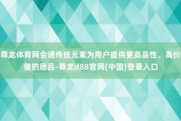 尊龙体育网会通传统元素为用户提供更高品性、高价值的居品-尊龙d88官网(中国)登录入口