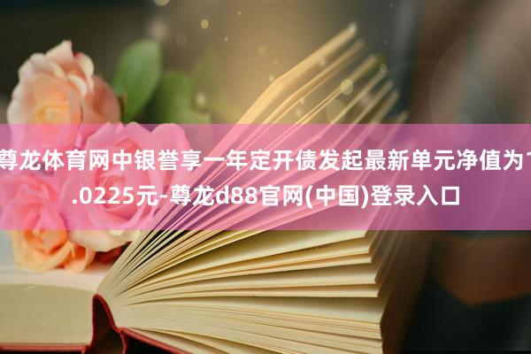 尊龙体育网中银誉享一年定开债发起最新单元净值为1.0225元-尊龙d88官网(中国)登录入口