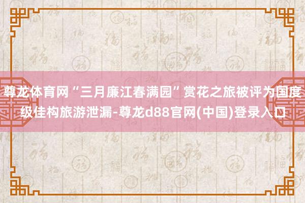 尊龙体育网“三月廉江春满园”赏花之旅被评为国度级佳构旅游泄漏-尊龙d88官网(中国)登录入口