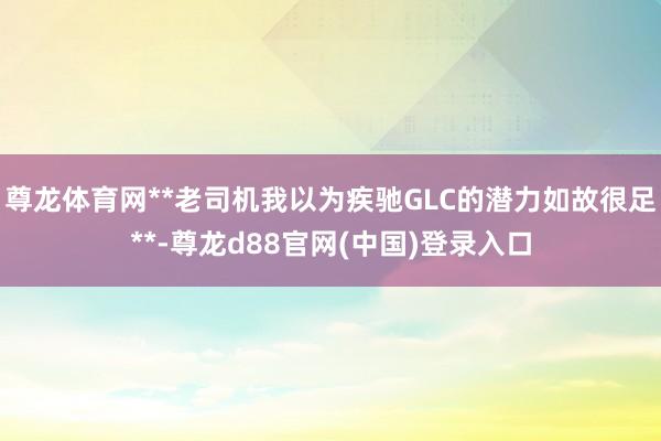 尊龙体育网**老司机我以为疾驰GLC的潜力如故很足**-尊龙d88官网(中国)登录入口