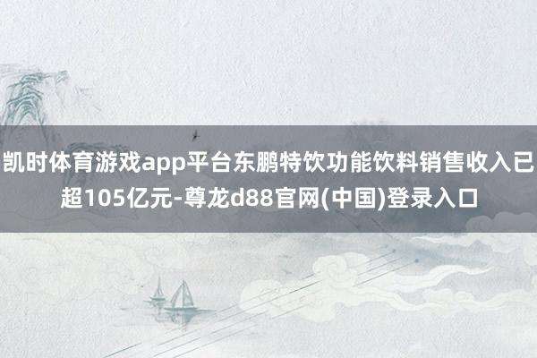 凯时体育游戏app平台东鹏特饮功能饮料销售收入已超105亿元-尊龙d88官网(中国)登录入口