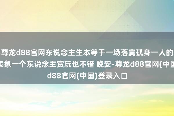 尊龙d88官网东说念主生本等于一场落寞孤身一人的旅行 有些表象一个东说念主赏玩也不错 晚安-尊龙d88官网(中国)登录入口