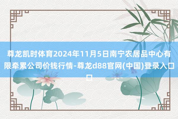 尊龙凯时体育2024年11月5日南宁农居品中心有限牵累公司价钱行情-尊龙d88官网(中国)登录入口