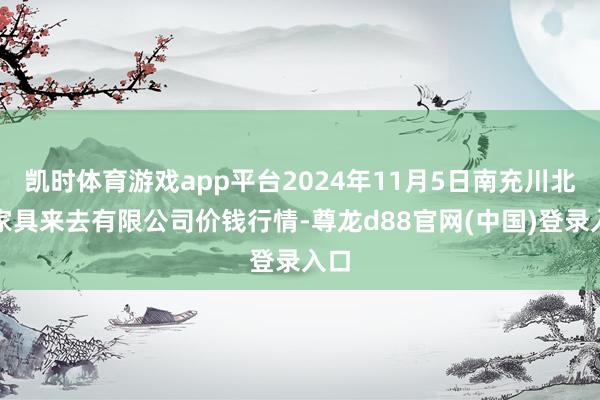 凯时体育游戏app平台2024年11月5日南充川北农家具来去有限公司价钱行情-尊龙d88官网(中国)登录入口