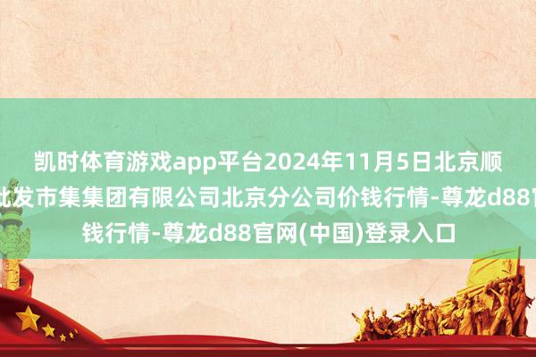 凯时体育游戏app平台2024年11月5日北京顺鑫石门海外农居品批发市集集团有限公司北京分公司价钱行情-尊龙d88官网(中国)登录入口