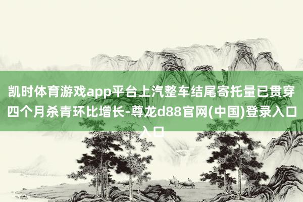 凯时体育游戏app平台上汽整车结尾寄托量已贯穿四个月杀青环比增长-尊龙d88官网(中国)登录入口