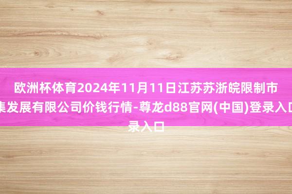 欧洲杯体育2024年11月11日江苏苏浙皖限制市集发展有限公司价钱行情-尊龙d88官网(中国)登录入口