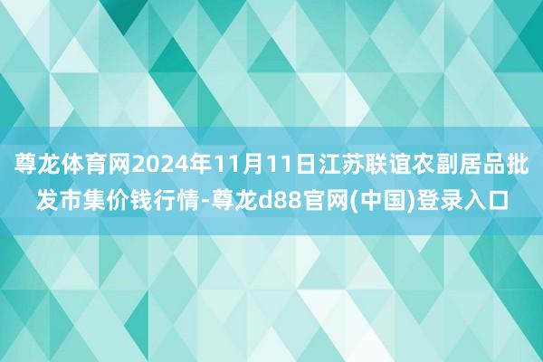 尊龙体育网2024年11月11日江苏联谊农副居品批发市集价钱行情-尊龙d88官网(中国)登录入口