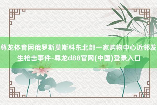 尊龙体育网俄罗斯莫斯科东北部一家购物中心近邻发生枪击事件-尊龙d88官网(中国)登录入口