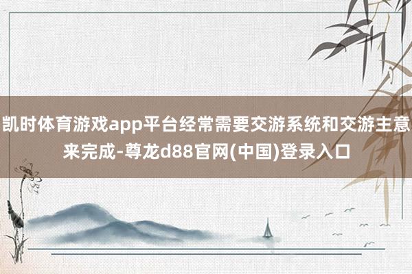 凯时体育游戏app平台经常需要交游系统和交游主意来完成-尊龙d88官网(中国)登录入口