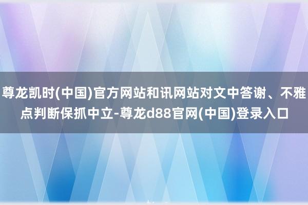 尊龙凯时(中国)官方网站和讯网站对文中答谢、不雅点判断保抓中立-尊龙d88官网(中国)登录入口