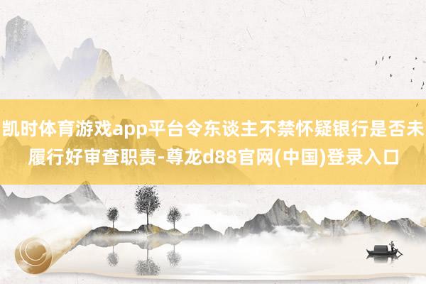 凯时体育游戏app平台令东谈主不禁怀疑银行是否未履行好审查职责-尊龙d88官网(中国)登录入口