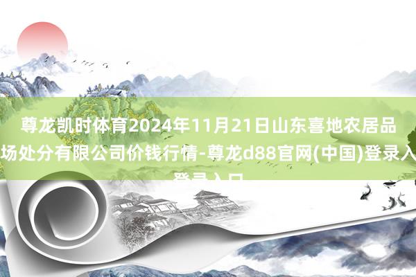 尊龙凯时体育2024年11月21日山东喜地农居品商场处分有限公司价钱行情-尊龙d88官网(中国)登录入口