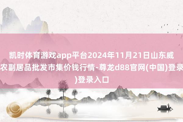 凯时体育游戏app平台2024年11月21日山东威海市农副居品批发市集价钱行情-尊龙d88官网(中国)登录入口