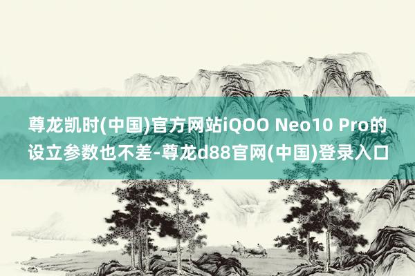 尊龙凯时(中国)官方网站iQOO Neo10 Pro的设立参数也不差-尊龙d88官网(中国)登录入口