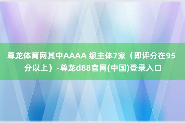 尊龙体育网其中AAAA 级主体7家（即评分在95 分以上）-尊龙d88官网(中国)登录入口