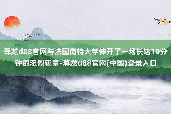 尊龙d88官网与法国南特大学伸开了一场长达10分钟的浓烈较量-尊龙d88官网(中国)登录入口