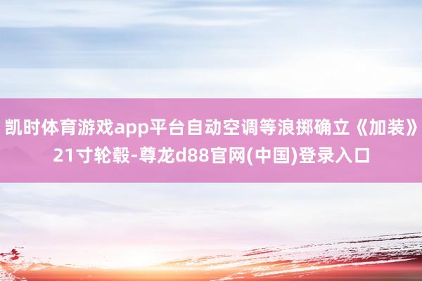 凯时体育游戏app平台自动空调等浪掷确立《加装》21寸轮毂-尊龙d88官网(中国)登录入口