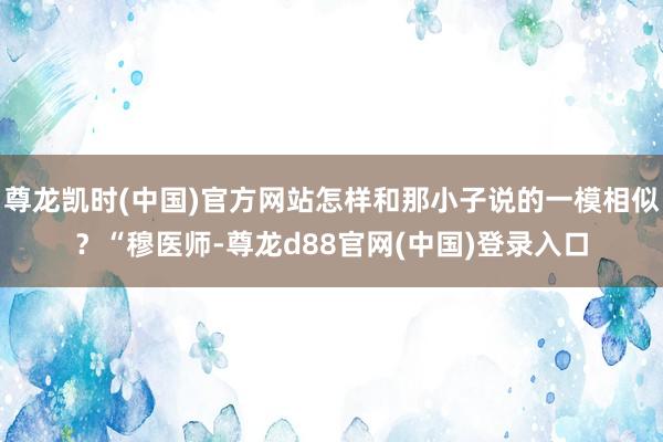 尊龙凯时(中国)官方网站怎样和那小子说的一模相似？“穆医师-尊龙d88官网(中国)登录入口