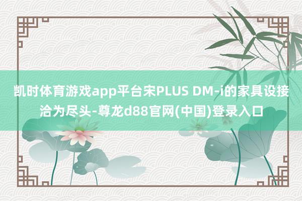 凯时体育游戏app平台宋PLUS DM-i的家具设接洽为尽头-尊龙d88官网(中国)登录入口