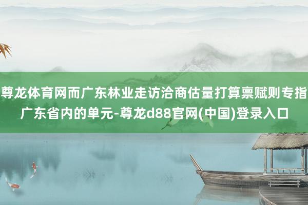 尊龙体育网而广东林业走访洽商估量打算禀赋则专指广东省内的单元-尊龙d88官网(中国)登录入口