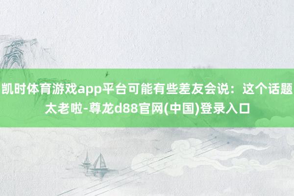 凯时体育游戏app平台可能有些差友会说：这个话题太老啦-尊龙d88官网(中国)登录入口